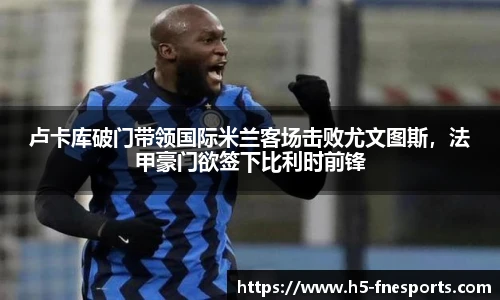 卢卡库破门带领国际米兰客场击败尤文图斯，法甲豪门欲签下比利时前锋