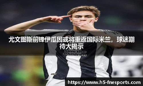 尤文图斯前锋伊瓜因或将重返国际米兰，球迷期待大揭示
