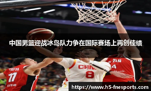 中国男篮迎战冰岛队力争在国际赛场上再创佳绩