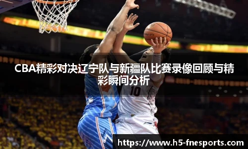 CBA精彩对决辽宁队与新疆队比赛录像回顾与精彩瞬间分析