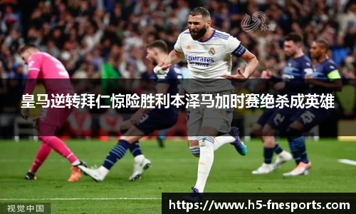 皇马逆转拜仁惊险胜利本泽马加时赛绝杀成英雄